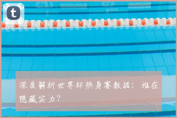深度解析世界杯热身赛数据：谁在隐藏实力？