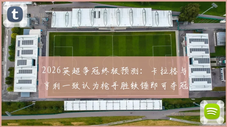 2026英超争冠终极预测：卡拉格与亨利一致认为枪手胜铁锤即可夺冠，解析曼城为何如此紧张