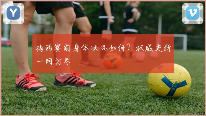 梅西赛前身体状况如何?权威更新一网打尽