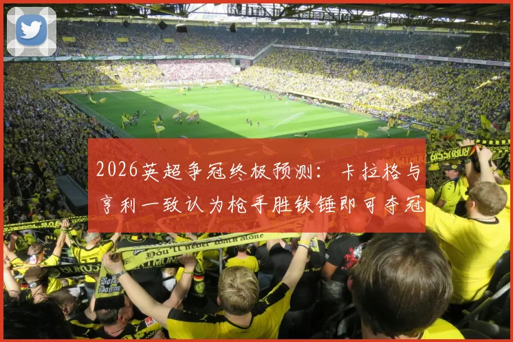 2026英超争冠终极预测：卡拉格与亨利一致认为枪手胜铁锤即可夺冠，解析曼城为何如此紧张