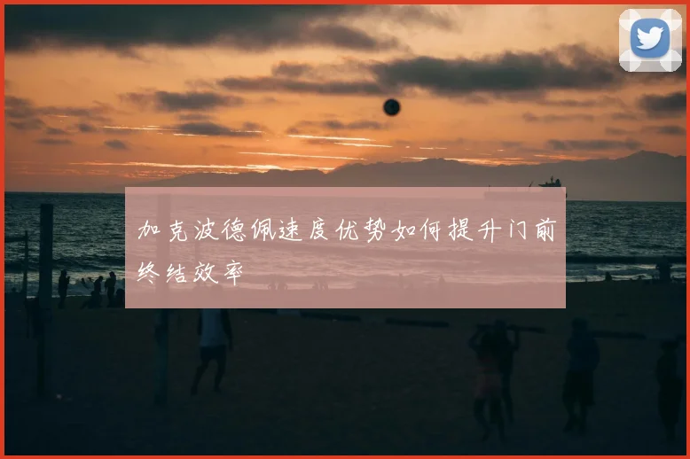加克波德佩速度优势如何提升门前终结效率