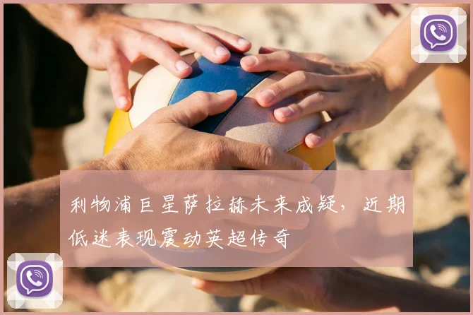 利物浦巨星萨拉赫未来成疑，近期低迷表现震动英超传奇