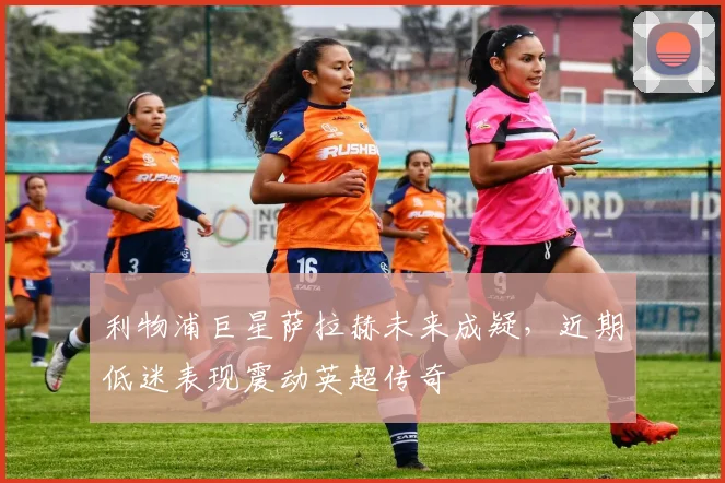 利物浦巨星萨拉赫未来成疑，近期低迷表现震动英超传奇