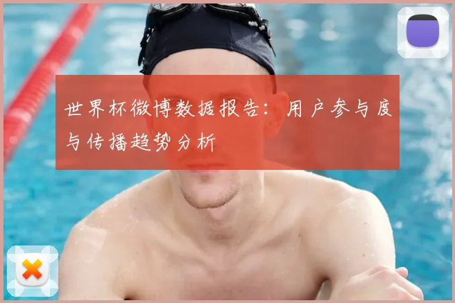世界杯微博数据报告:用户参与度与传播趋势分析