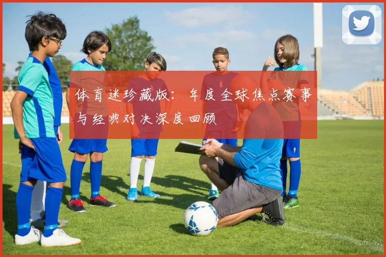 体育迷珍藏版：年度全球焦点赛事与经典对决深度回顾