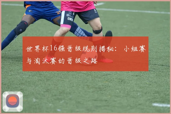 世界杯16强晋级规则揭秘：小组赛与淘汰赛的晋级之路