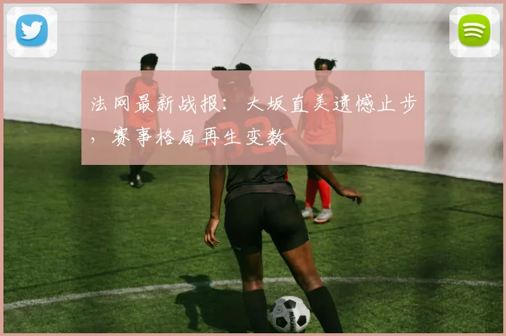 法网最新战报:大坂直美遗憾止步,赛事格局再生变数