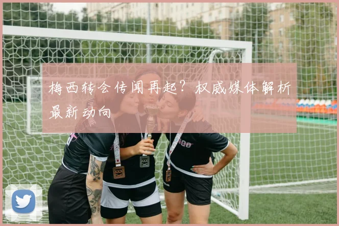 梅西转会传闻再起？权威媒体解析最新动向