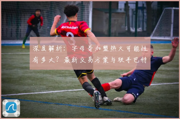 深度解析：字母哥加盟热火可能性有多大？最新交易方案与联手巴特勒前景展望