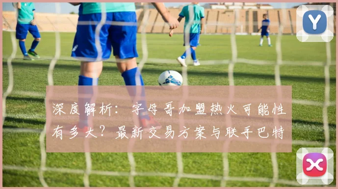 深度解析:字母哥加盟热火可能性有多大?最新交易方案与联手巴特勒前景展望